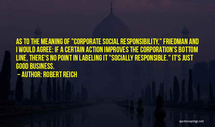 Robert Reich Quotes: As To The Meaning Of Corporate Social Responsibility, Friedman And I Would Agree: If A Certain Action Improves The Corporation's