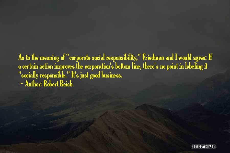 Robert Reich Quotes: As To The Meaning Of Corporate Social Responsibility, Friedman And I Would Agree: If A Certain Action Improves The Corporation's
