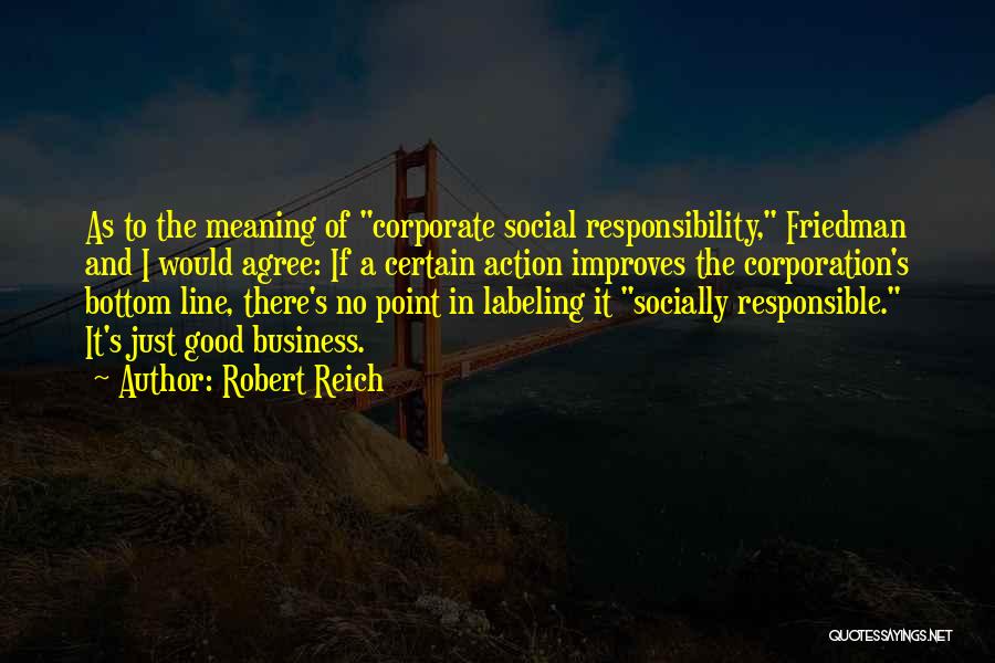 Robert Reich Quotes: As To The Meaning Of Corporate Social Responsibility, Friedman And I Would Agree: If A Certain Action Improves The Corporation's