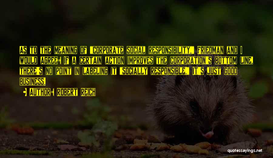 Robert Reich Quotes: As To The Meaning Of Corporate Social Responsibility, Friedman And I Would Agree: If A Certain Action Improves The Corporation's