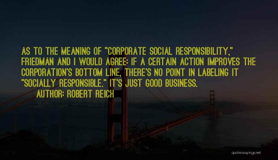 Robert Reich Quotes: As To The Meaning Of Corporate Social Responsibility, Friedman And I Would Agree: If A Certain Action Improves The Corporation's