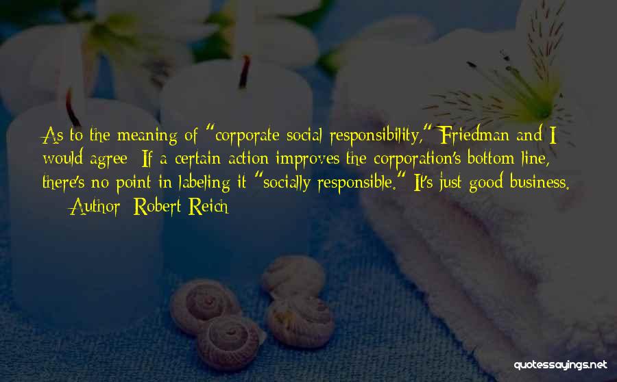 Robert Reich Quotes: As To The Meaning Of Corporate Social Responsibility, Friedman And I Would Agree: If A Certain Action Improves The Corporation's