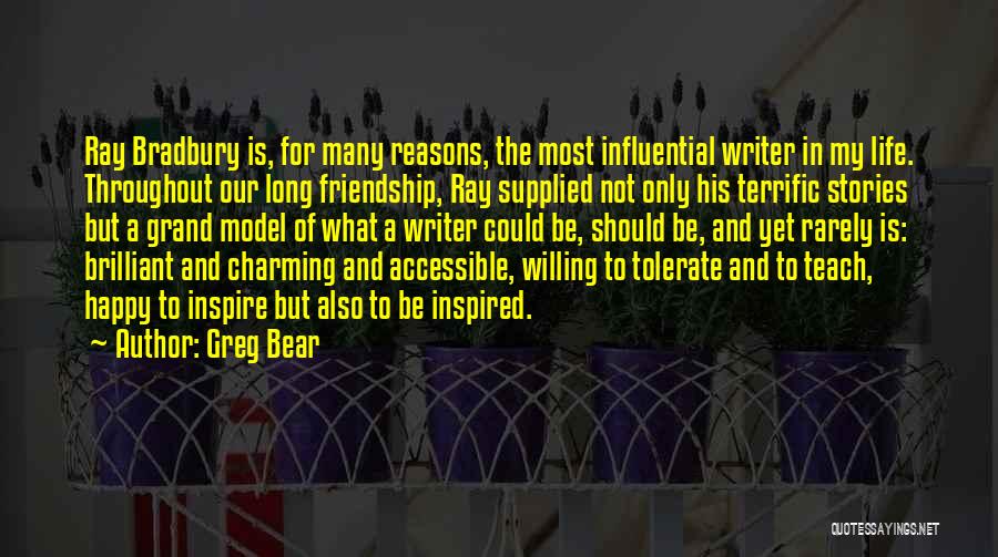 Greg Bear Quotes: Ray Bradbury Is, For Many Reasons, The Most Influential Writer In My Life. Throughout Our Long Friendship, Ray Supplied Not