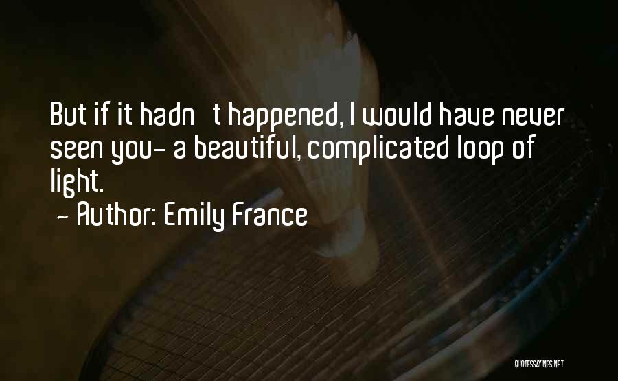 Emily France Quotes: But If It Hadn't Happened, I Would Have Never Seen You- A Beautiful, Complicated Loop Of Light.
