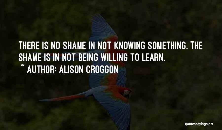 Alison Croggon Quotes: There Is No Shame In Not Knowing Something. The Shame Is In Not Being Willing To Learn.