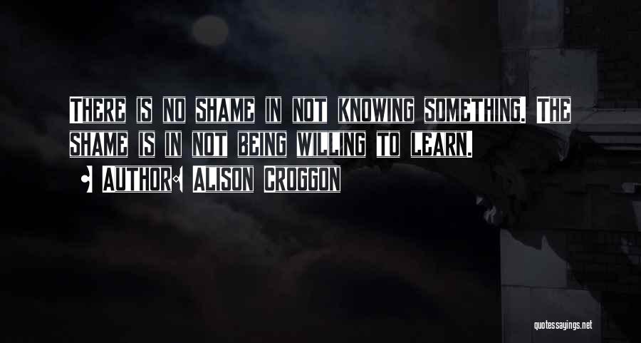 Alison Croggon Quotes: There Is No Shame In Not Knowing Something. The Shame Is In Not Being Willing To Learn.