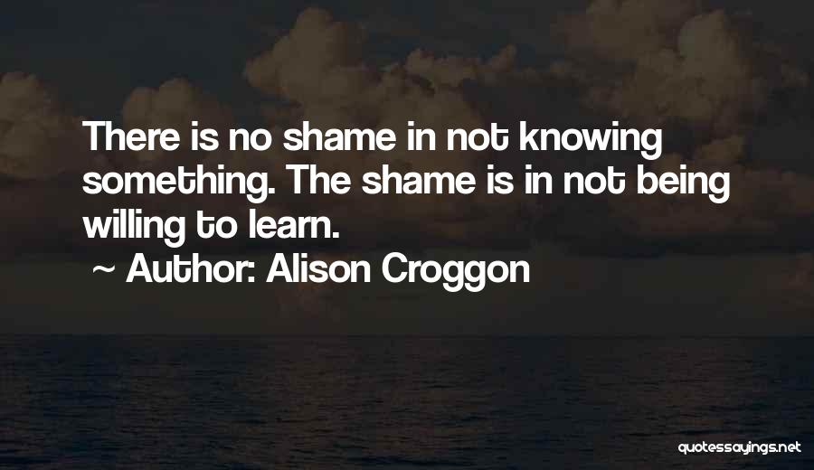 Alison Croggon Quotes: There Is No Shame In Not Knowing Something. The Shame Is In Not Being Willing To Learn.