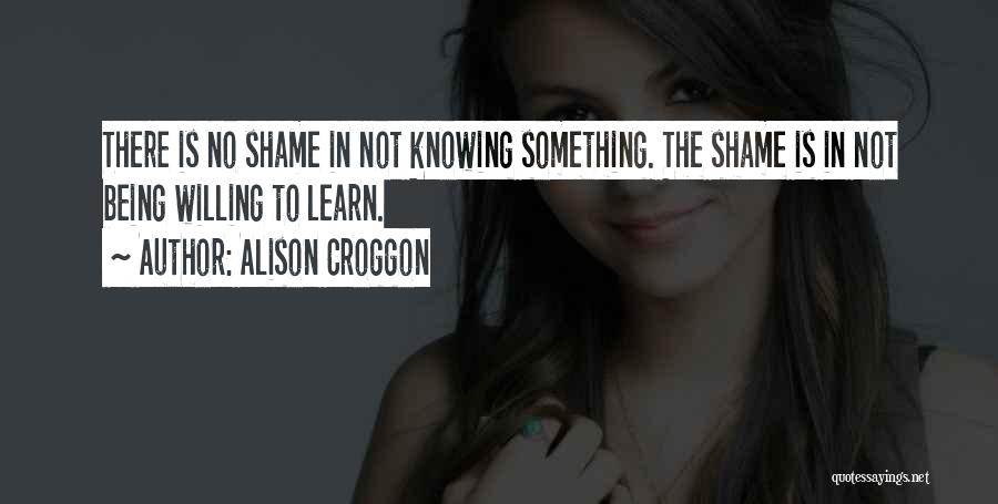 Alison Croggon Quotes: There Is No Shame In Not Knowing Something. The Shame Is In Not Being Willing To Learn.