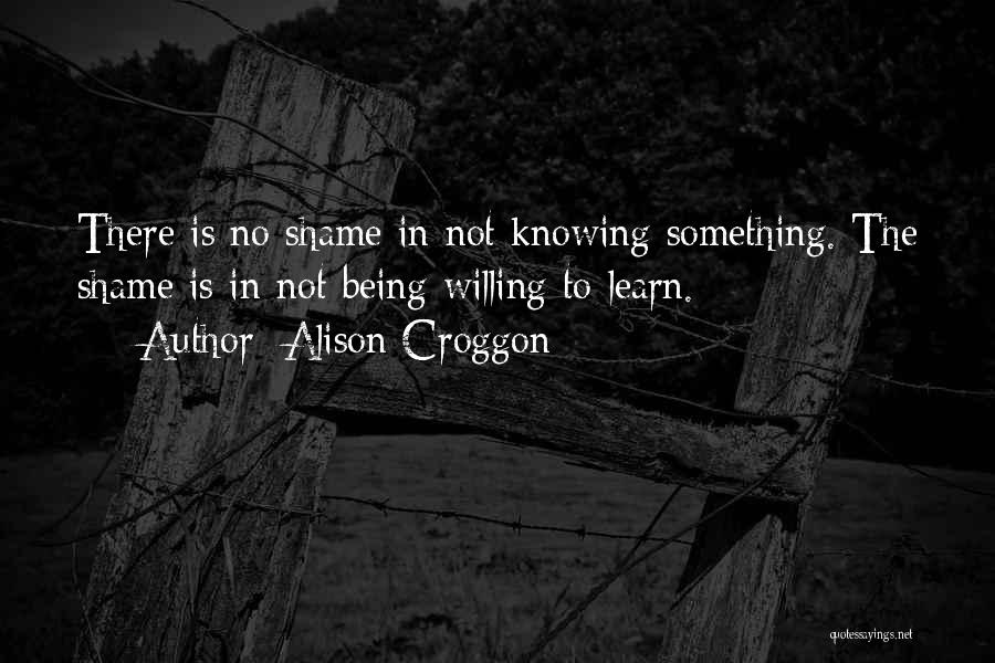 Alison Croggon Quotes: There Is No Shame In Not Knowing Something. The Shame Is In Not Being Willing To Learn.