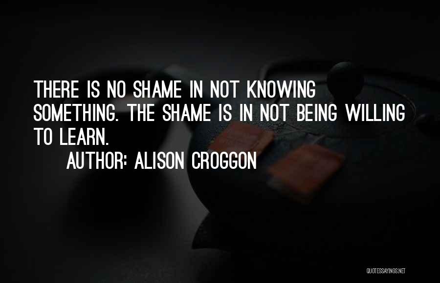 Alison Croggon Quotes: There Is No Shame In Not Knowing Something. The Shame Is In Not Being Willing To Learn.