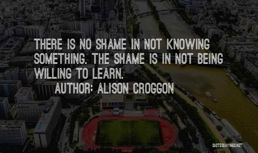 Alison Croggon Quotes: There Is No Shame In Not Knowing Something. The Shame Is In Not Being Willing To Learn.