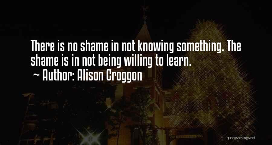 Alison Croggon Quotes: There Is No Shame In Not Knowing Something. The Shame Is In Not Being Willing To Learn.