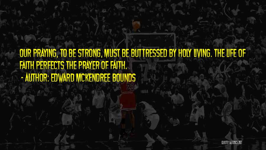 Edward McKendree Bounds Quotes: Our Praying, To Be Strong, Must Be Buttressed By Holy Living. The Life Of Faith Perfects The Prayer Of Faith.