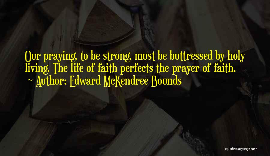 Edward McKendree Bounds Quotes: Our Praying, To Be Strong, Must Be Buttressed By Holy Living. The Life Of Faith Perfects The Prayer Of Faith.