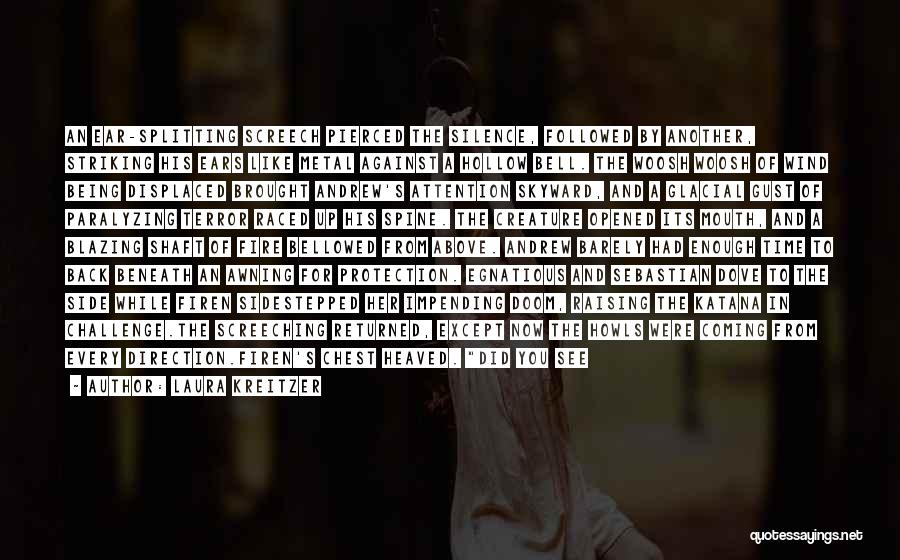 Laura Kreitzer Quotes: An Ear-splitting Screech Pierced The Silence, Followed By Another, Striking His Ears Like Metal Against A Hollow Bell. The Woosh