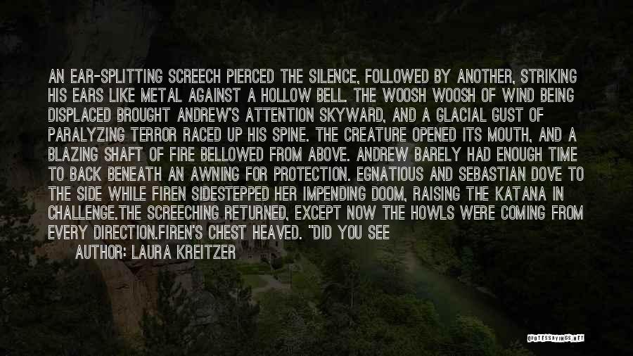 Laura Kreitzer Quotes: An Ear-splitting Screech Pierced The Silence, Followed By Another, Striking His Ears Like Metal Against A Hollow Bell. The Woosh