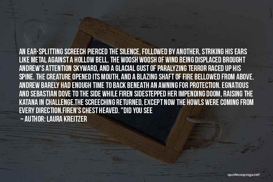 Laura Kreitzer Quotes: An Ear-splitting Screech Pierced The Silence, Followed By Another, Striking His Ears Like Metal Against A Hollow Bell. The Woosh