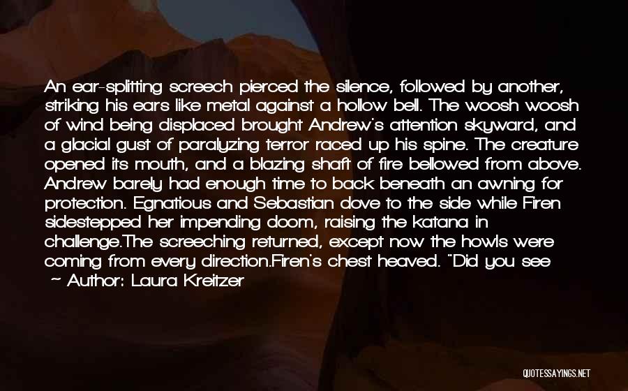 Laura Kreitzer Quotes: An Ear-splitting Screech Pierced The Silence, Followed By Another, Striking His Ears Like Metal Against A Hollow Bell. The Woosh