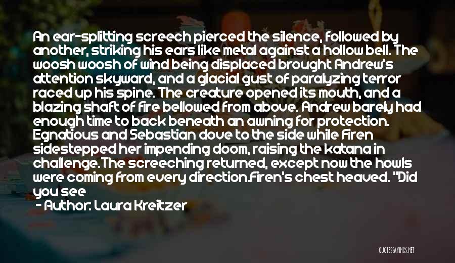 Laura Kreitzer Quotes: An Ear-splitting Screech Pierced The Silence, Followed By Another, Striking His Ears Like Metal Against A Hollow Bell. The Woosh