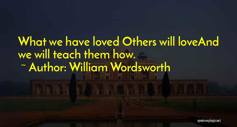 William Wordsworth Quotes: What We Have Loved Others Will Loveand We Will Teach Them How.