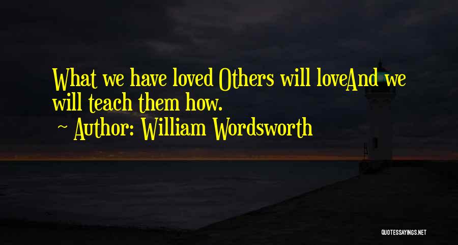 William Wordsworth Quotes: What We Have Loved Others Will Loveand We Will Teach Them How.