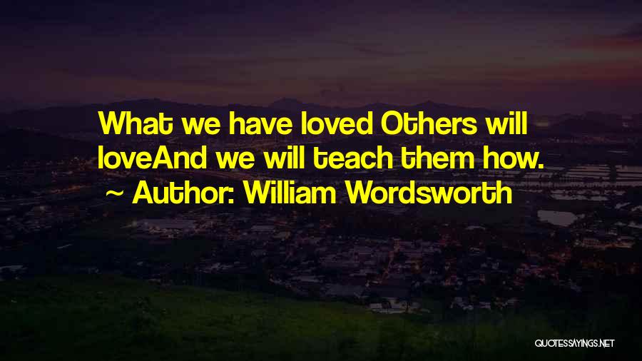 William Wordsworth Quotes: What We Have Loved Others Will Loveand We Will Teach Them How.