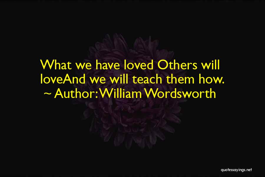 William Wordsworth Quotes: What We Have Loved Others Will Loveand We Will Teach Them How.