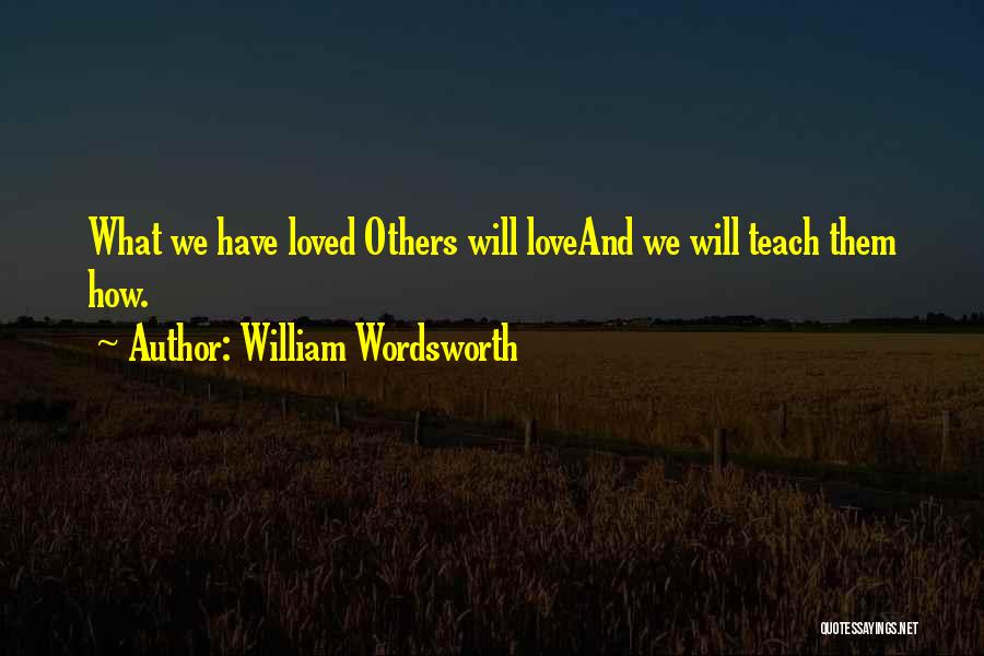 William Wordsworth Quotes: What We Have Loved Others Will Loveand We Will Teach Them How.