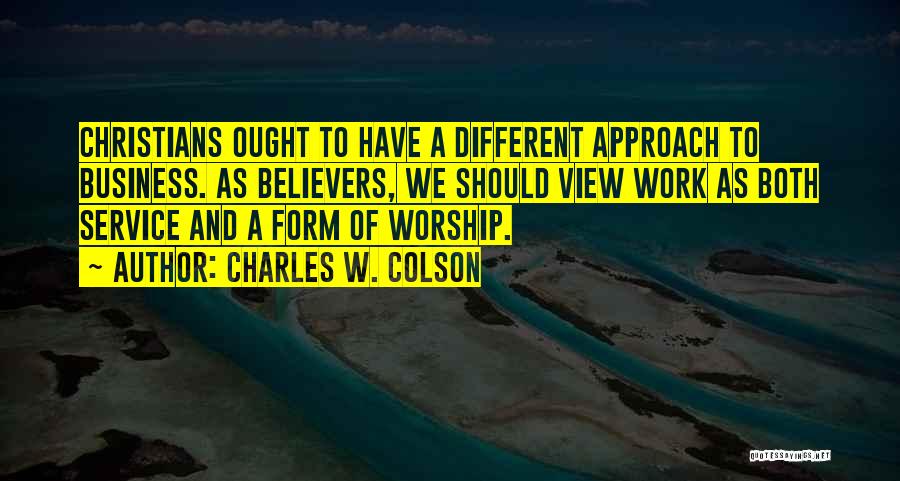 Charles W. Colson Quotes: Christians Ought To Have A Different Approach To Business. As Believers, We Should View Work As Both Service And A