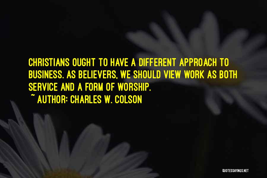 Charles W. Colson Quotes: Christians Ought To Have A Different Approach To Business. As Believers, We Should View Work As Both Service And A