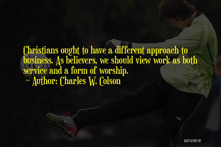 Charles W. Colson Quotes: Christians Ought To Have A Different Approach To Business. As Believers, We Should View Work As Both Service And A