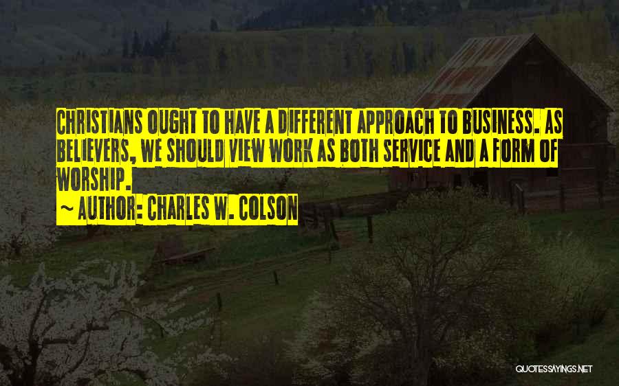 Charles W. Colson Quotes: Christians Ought To Have A Different Approach To Business. As Believers, We Should View Work As Both Service And A