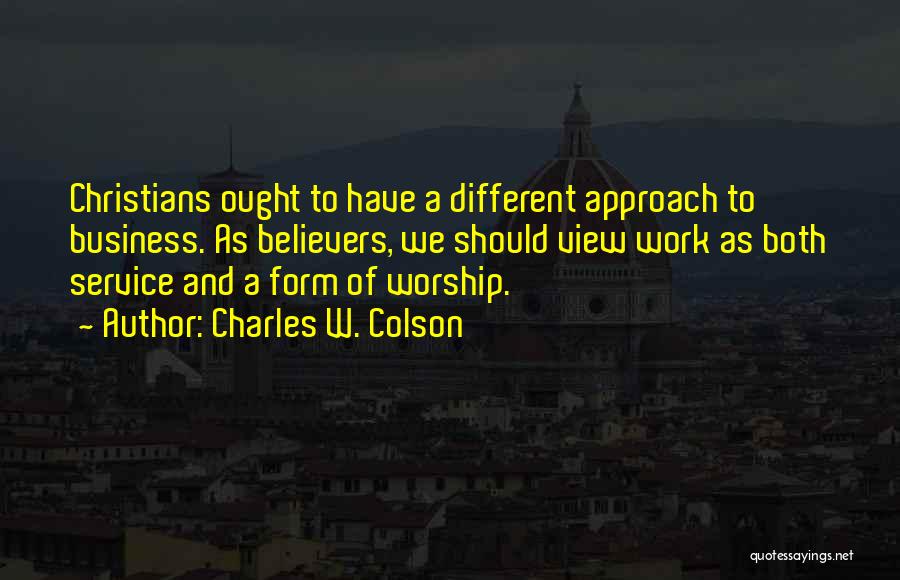 Charles W. Colson Quotes: Christians Ought To Have A Different Approach To Business. As Believers, We Should View Work As Both Service And A