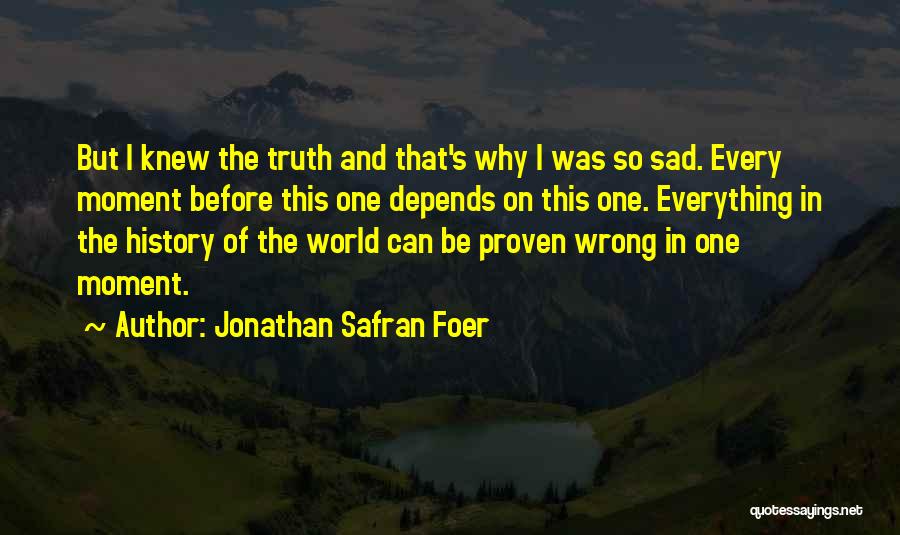 Jonathan Safran Foer Quotes: But I Knew The Truth And That's Why I Was So Sad. Every Moment Before This One Depends On This