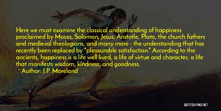 J.P. Moreland Quotes: Here We Must Examine The Classical Understanding Of Happiness Proclaimed By Moses, Solomon, Jesus, Aristotle, Plato, The Church Fathers And