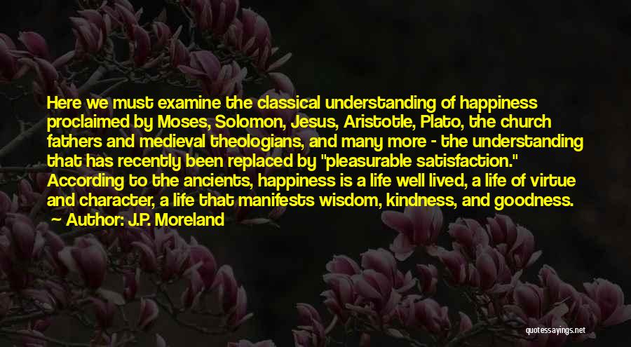 J.P. Moreland Quotes: Here We Must Examine The Classical Understanding Of Happiness Proclaimed By Moses, Solomon, Jesus, Aristotle, Plato, The Church Fathers And