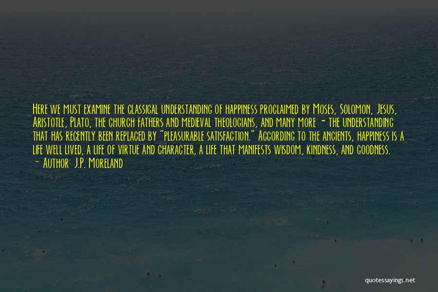 J.P. Moreland Quotes: Here We Must Examine The Classical Understanding Of Happiness Proclaimed By Moses, Solomon, Jesus, Aristotle, Plato, The Church Fathers And