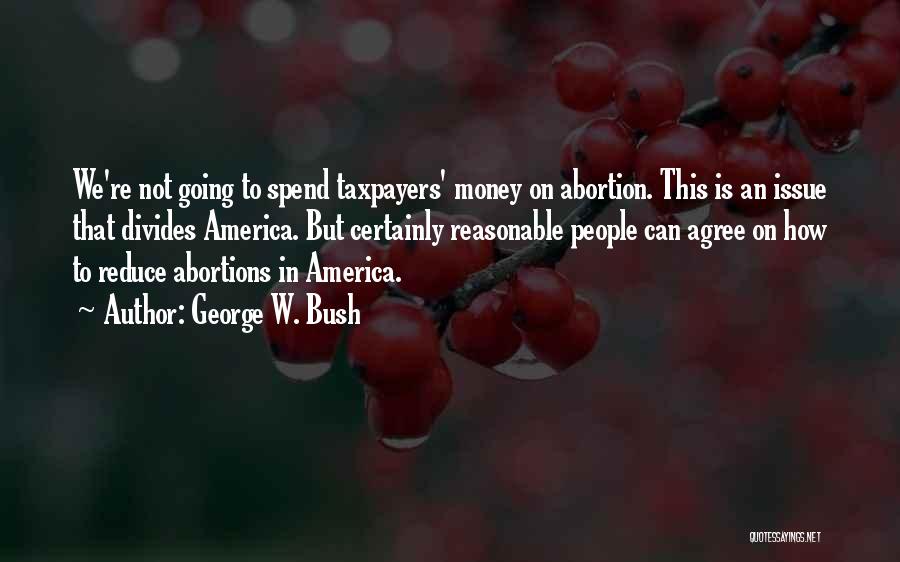 George W. Bush Quotes: We're Not Going To Spend Taxpayers' Money On Abortion. This Is An Issue That Divides America. But Certainly Reasonable People