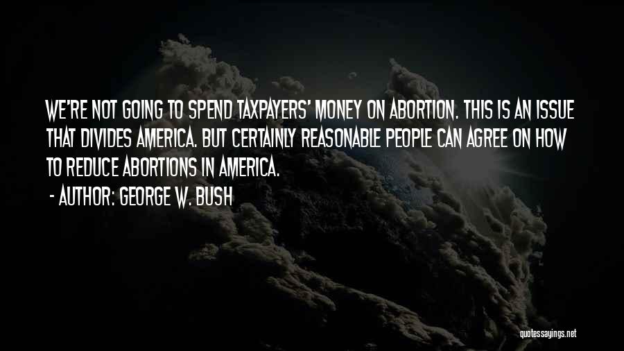 George W. Bush Quotes: We're Not Going To Spend Taxpayers' Money On Abortion. This Is An Issue That Divides America. But Certainly Reasonable People