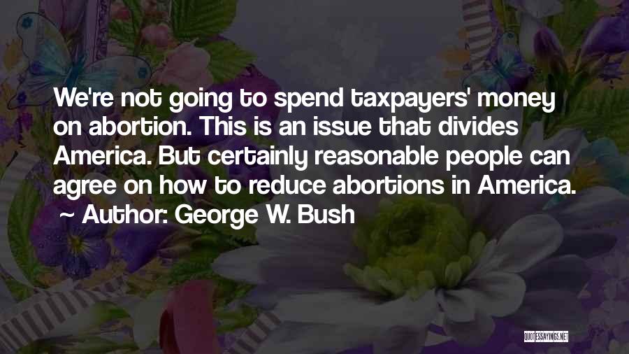 George W. Bush Quotes: We're Not Going To Spend Taxpayers' Money On Abortion. This Is An Issue That Divides America. But Certainly Reasonable People