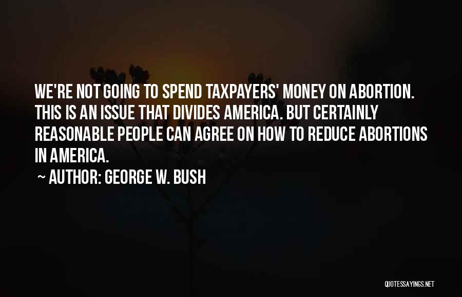 George W. Bush Quotes: We're Not Going To Spend Taxpayers' Money On Abortion. This Is An Issue That Divides America. But Certainly Reasonable People