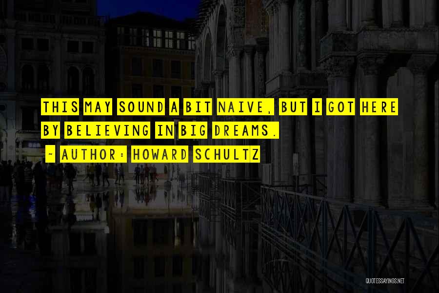 Howard Schultz Quotes: This May Sound A Bit Naive, But I Got Here By Believing In Big Dreams.