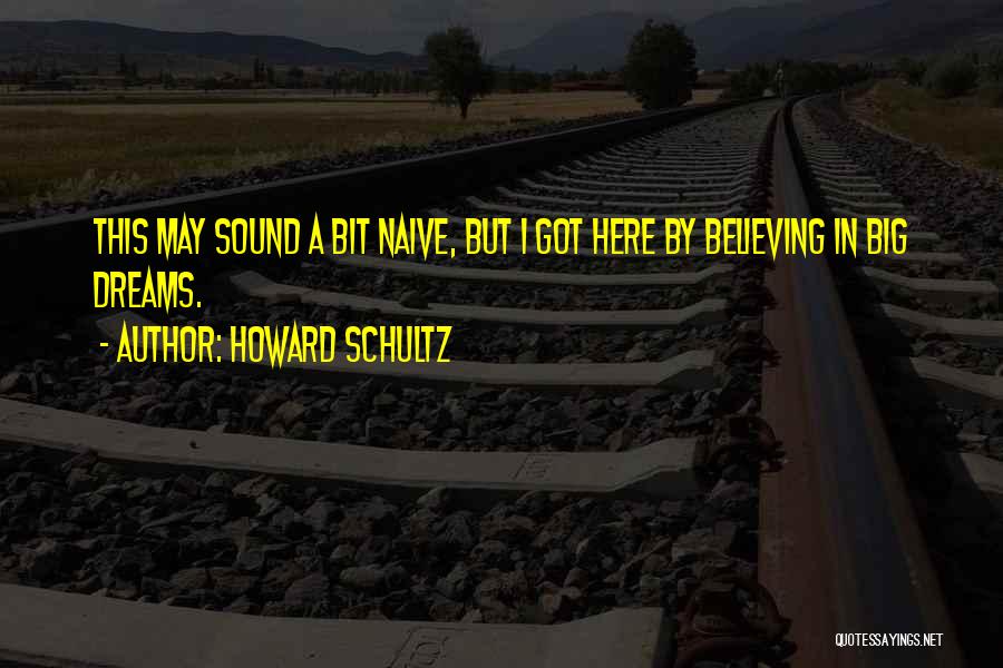 Howard Schultz Quotes: This May Sound A Bit Naive, But I Got Here By Believing In Big Dreams.