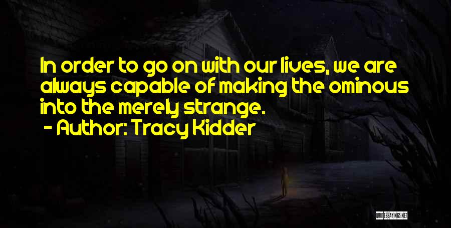 Tracy Kidder Quotes: In Order To Go On With Our Lives, We Are Always Capable Of Making The Ominous Into The Merely Strange.