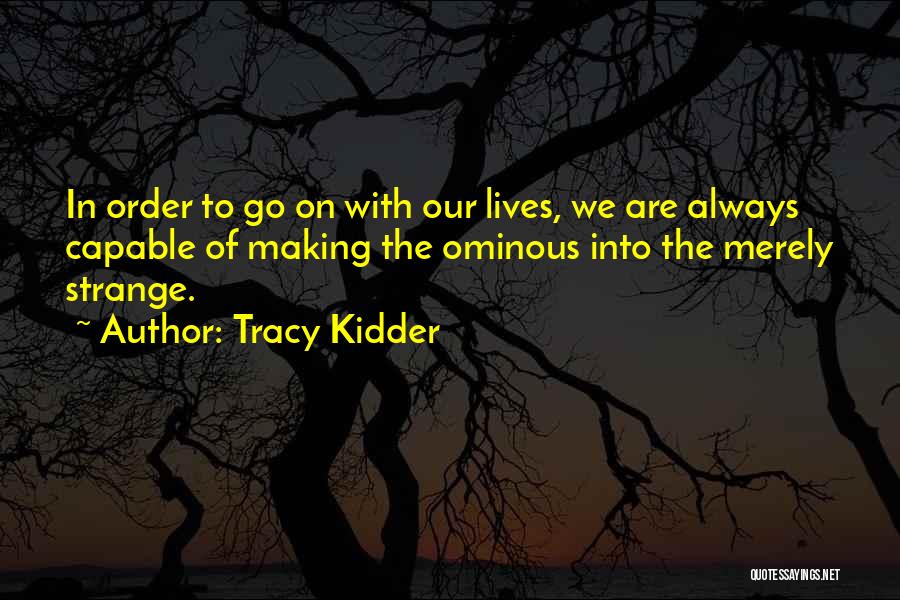 Tracy Kidder Quotes: In Order To Go On With Our Lives, We Are Always Capable Of Making The Ominous Into The Merely Strange.