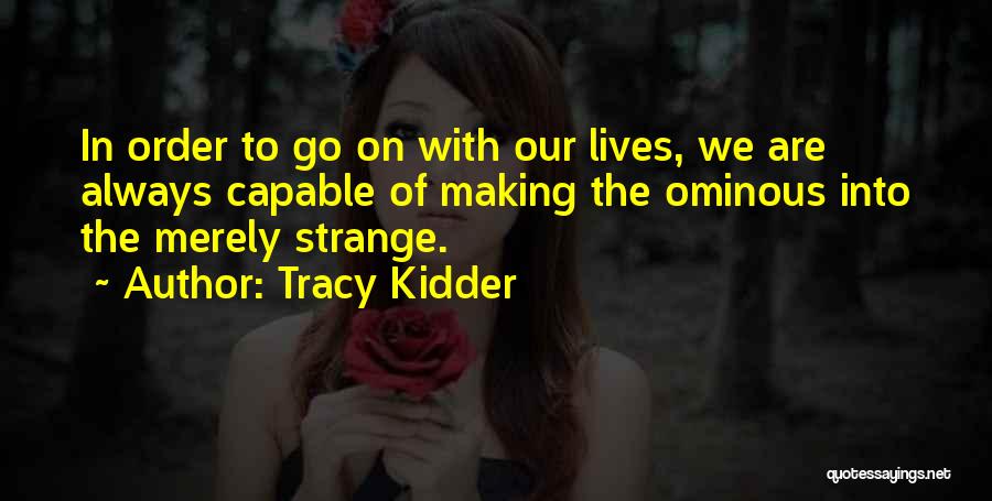 Tracy Kidder Quotes: In Order To Go On With Our Lives, We Are Always Capable Of Making The Ominous Into The Merely Strange.