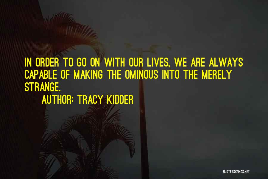 Tracy Kidder Quotes: In Order To Go On With Our Lives, We Are Always Capable Of Making The Ominous Into The Merely Strange.