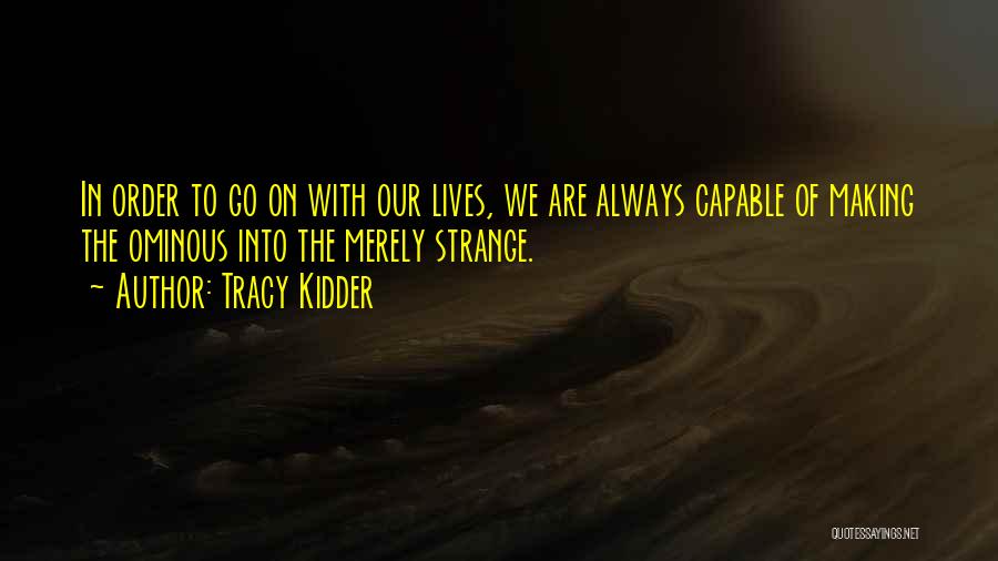 Tracy Kidder Quotes: In Order To Go On With Our Lives, We Are Always Capable Of Making The Ominous Into The Merely Strange.