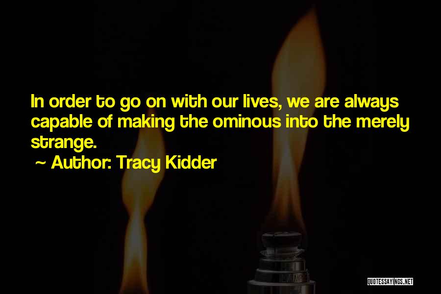 Tracy Kidder Quotes: In Order To Go On With Our Lives, We Are Always Capable Of Making The Ominous Into The Merely Strange.