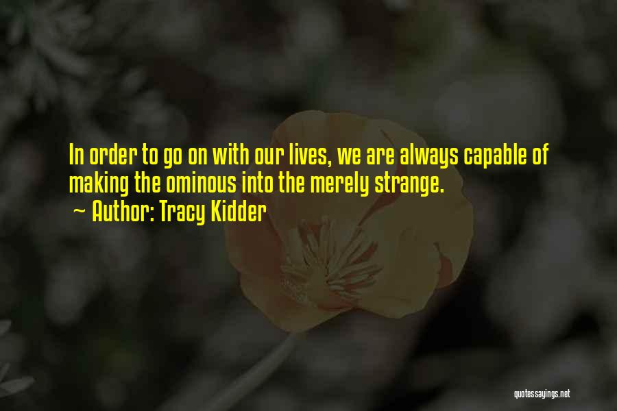 Tracy Kidder Quotes: In Order To Go On With Our Lives, We Are Always Capable Of Making The Ominous Into The Merely Strange.